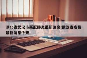 湖北省武汉市新冠肺炎最新消息:武汉省疫情最新消息今天