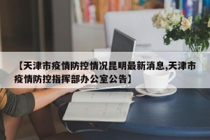 【天津市疫情防控情况昆明最新消息,天津市疫情防控指挥部办公室公告】