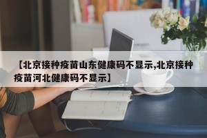 【北京接种疫苗山东健康码不显示,北京接种疫苗河北健康码不显示】