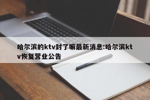 哈尔滨的ktv封了嘛最新消息:哈尔滨ktv恢复营业公告