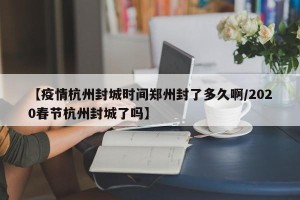【疫情杭州封城时间郑州封了多久啊/2020春节杭州封城了吗】