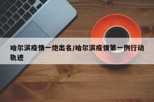 哈尔滨疫情一炮出名/哈尔滨疫情第一例行动轨迹