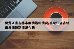 黑龙江省吉林市疫情最新情况/黑龙江省吉林市疫情最新情况今天