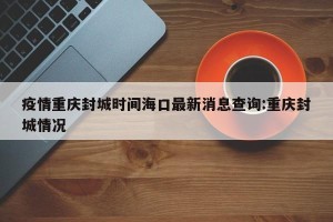 疫情重庆封城时间海口最新消息查询:重庆封城情况