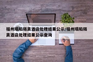 福州塌陷隔离酒店处理结果公示/福州塌陷隔离酒店处理结果公示查询