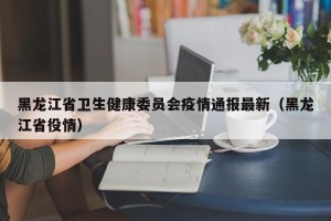 黑龙江省卫生健康委员会疫情通报最新（黑龙江省役情）