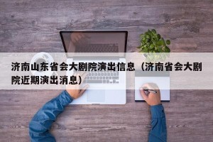 济南山东省会大剧院演出信息（济南省会大剧院近期演出消息）