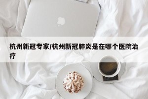 杭州新冠专家/杭州新冠肺炎是在哪个医院治疗