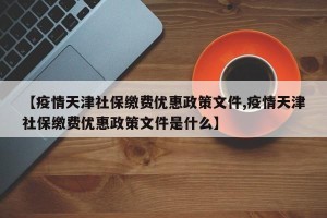 【疫情天津社保缴费优惠政策文件,疫情天津社保缴费优惠政策文件是什么】