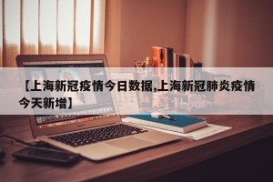 【上海新冠疫情今日数据,上海新冠肺炎疫情今天新增】