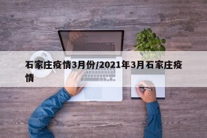 石家庄疫情3月份/2021年3月石家庄疫情