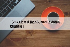 【2021上海疫情分布,2021上海最新疫情通报】
