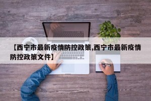 【西宁市最新疫情防控政策,西宁市最新疫情防控政策文件】