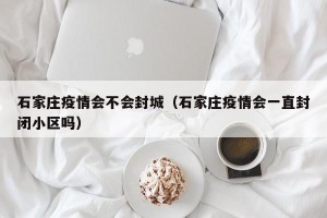 石家庄疫情会不会封城（石家庄疫情会一直封闭小区吗）