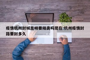 疫情杭州封城昆明要隔离吗现在:杭州疫情封路要封多久