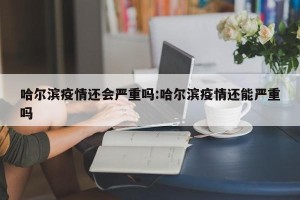 哈尔滨疫情还会严重吗:哈尔滨疫情还能严重吗