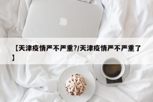 【天津疫情严不严重?/天津疫情严不严重了】