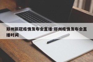 郑州新冠疫情发布会直播:郑州疫情发布会直播时间