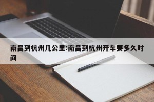 南昌到杭州几公里:南昌到杭州开车要多久时间