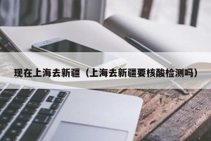 现在上海去新疆（上海去新疆要核酸检测吗）