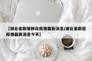 【湖北省新增肺炎疫情最新消息/湖北省新冠疫情最新消息今天】