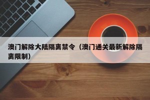 澳门解除大陆隔离禁令（澳门通关最新解除隔离限制）