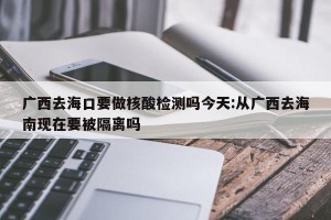 广西去海口要做核酸检测吗今天:从广西去海南现在要被隔离吗