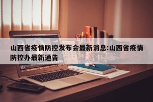 山西省疫情防控发布会最新消息:山西省疫情防控办最新通告