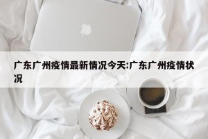 广东广州疫情最新情况今天:广东广州疫情状况