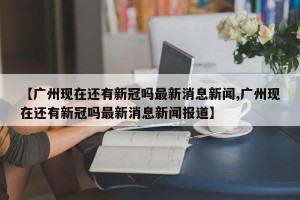 【广州现在还有新冠吗最新消息新闻,广州现在还有新冠吗最新消息新闻报道】