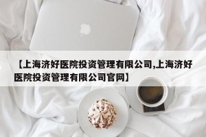 【上海济好医院投资管理有限公司,上海济好医院投资管理有限公司官网】