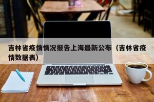 吉林省疫情情况报告上海最新公布（吉林省疫情数据表）