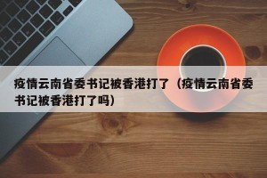 疫情云南省委书记被香港打了（疫情云南省委书记被香港打了吗）