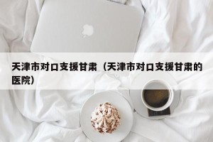 天津市对口支援甘肃（天津市对口支援甘肃的医院）