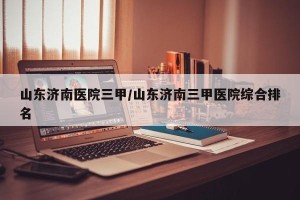 山东济南医院三甲/山东济南三甲医院综合排名