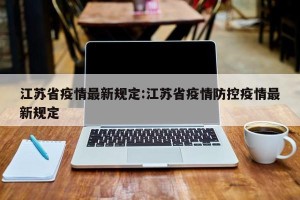 江苏省疫情最新规定:江苏省疫情防控疫情最新规定
