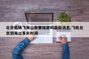 北京机场飞海口需要隔离吗最新消息:飞机北京到海口多长时间