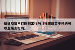 福建疫苗不打限制出行吗（福建疫苗不预约可以直接去打吗）