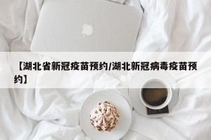 【湖北省新冠疫苗预约/湖北新冠病毒疫苗预约】