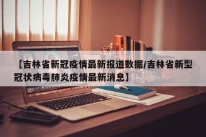 【吉林省新冠疫情最新报道数据/吉林省新型冠状病毒肺炎疫情最新消息】