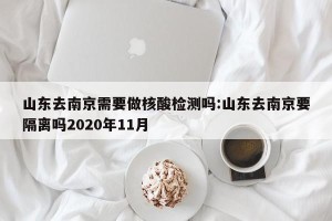 山东去南京需要做核酸检测吗:山东去南京要隔离吗2020年11月