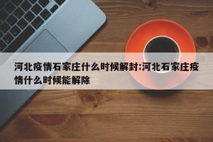 河北疫情石家庄什么时候解封:河北石家庄疫情什么时候能解除