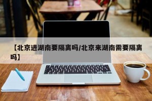 【北京进湖南要隔离吗/北京来湖南需要隔离吗】