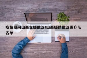 疫情期间山西支援武汉/山西援助武汉医疗队名单