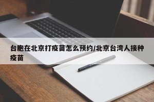 台胞在北京打疫苗怎么预约/北京台湾人接种疫苗