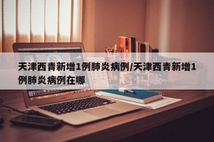 天津西青新增1例肺炎病例/天津西青新增1例肺炎病例在哪