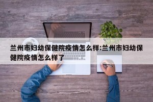 兰州市妇幼保健院疫情怎么样:兰州市妇幼保健院疫情怎么样了