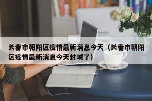 长春市朝阳区疫情最新消息今天（长春市朝阳区疫情最新消息今天封城了）