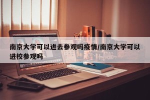 南京大学可以进去参观吗疫情/南京大学可以进校参观吗