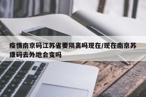 疫情南京码江苏省要隔离吗现在/现在南京苏康码去外地会变吗